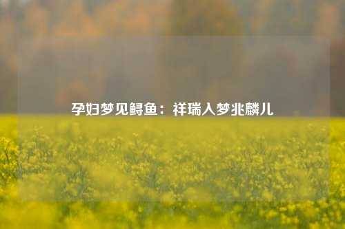 孕妇梦见鲟鱼：祥瑞入梦兆麟儿
